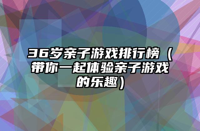 36岁亲子游戏排行榜（带你一起体验亲子游戏的乐趣）