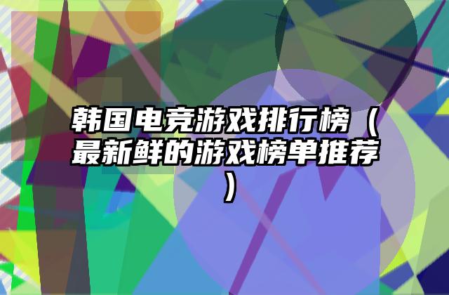 韩国电竞游戏排行榜（最新鲜的游戏榜单推荐）