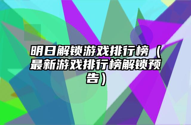 明日解锁游戏排行榜（最新游戏排行榜解锁预告）