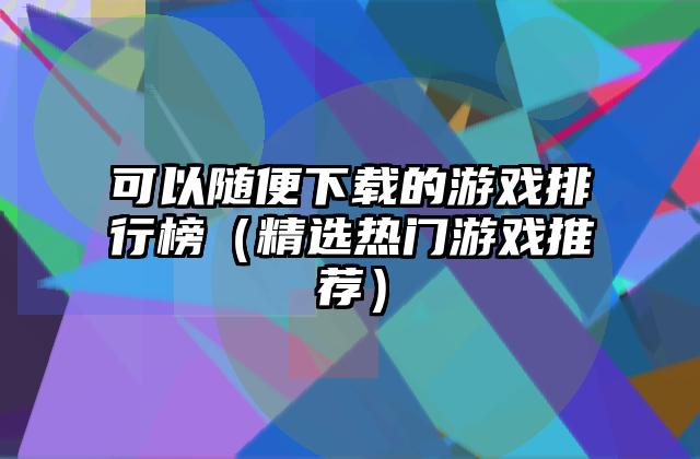 可以随便下载的游戏排行榜（精选热门游戏推荐）
