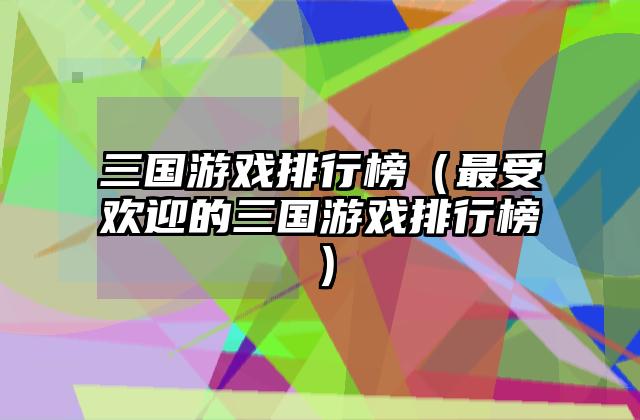三国游戏排行榜（最受欢迎的三国游戏排行榜）