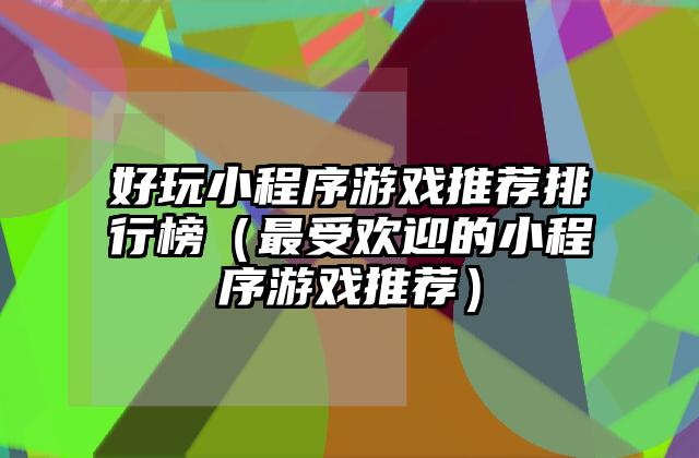 好玩小程序游戏推荐排行榜（最受欢迎的小程序游戏推荐）
