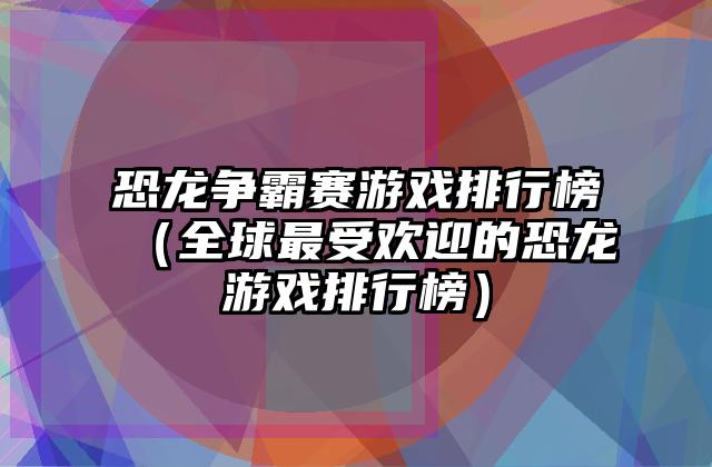 恐龙争霸赛游戏排行榜（全球最受欢迎的恐龙游戏排行榜）