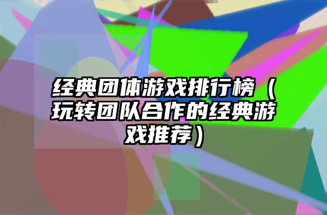 经典团体游戏排行榜（玩转团队合作的经典游戏推荐）