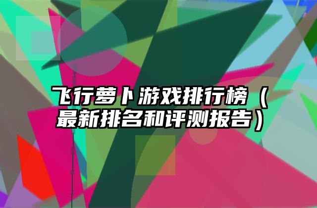 飞行萝卜游戏排行榜（最新排名和评测报告）