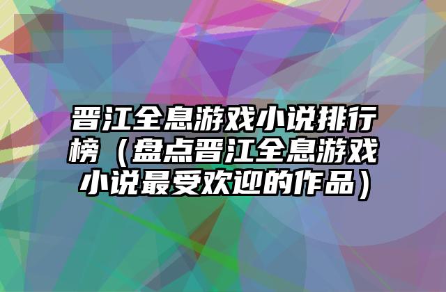 晋江全息游戏小说排行榜（盘点晋江全息游戏小说最受欢迎的作品）