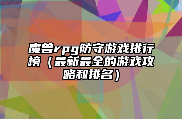 魔兽rpg防守游戏排行榜（最新最全的游戏攻略和排名）