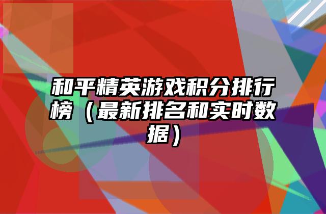 和平精英游戏积分排行榜（最新排名和实时数据）