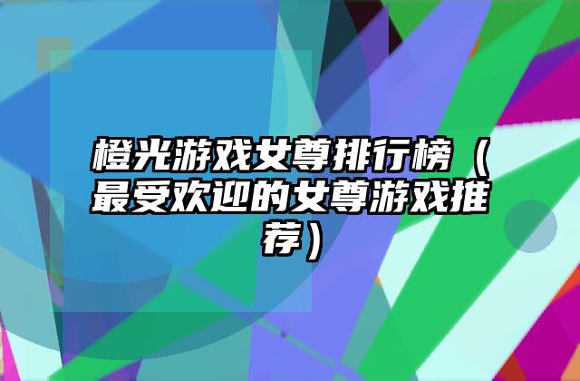 橙光游戏女尊排行榜（最受欢迎的女尊游戏推荐）