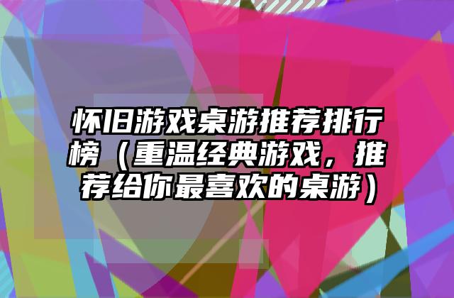 怀旧游戏桌游推荐排行榜（重温经典游戏，推荐给你最喜欢的桌游）