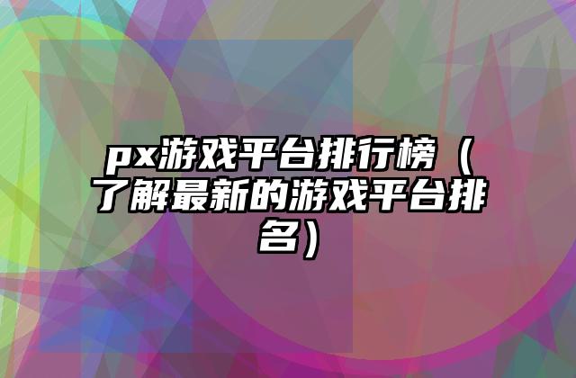 px游戏平台排行榜（了解最新的游戏平台排名）