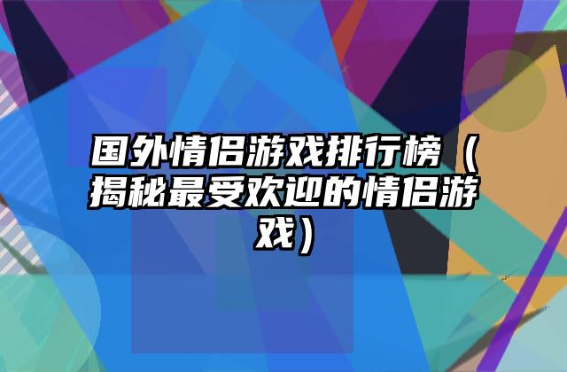 国外情侣游戏排行榜（揭秘最受欢迎的情侣游戏）