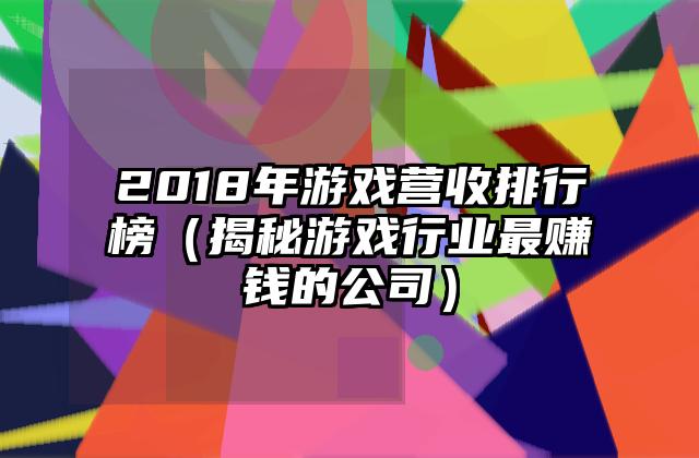 2018年游戏营收排行榜（揭秘游戏行业最赚钱的公司）