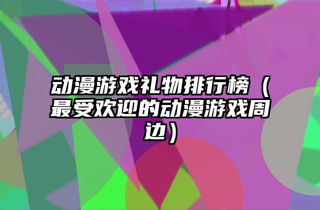 动漫游戏礼物排行榜（最受欢迎的动漫游戏周边）