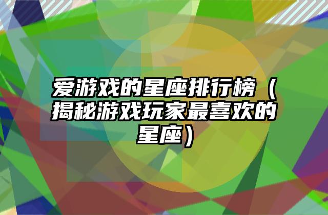 爱游戏的星座排行榜（揭秘游戏玩家最喜欢的星座）