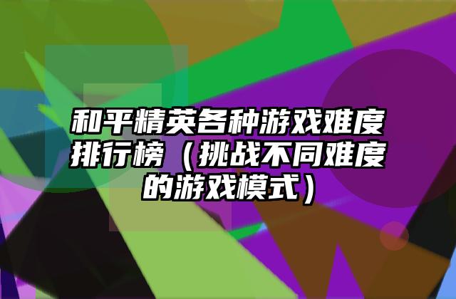 和平精英各种游戏难度排行榜（挑战不同难度的游戏模式）