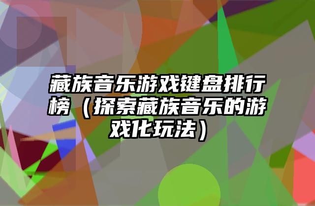 藏族音乐游戏键盘排行榜（探索藏族音乐的游戏化玩法）