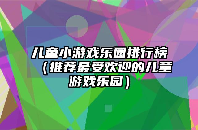 儿童小游戏乐园排行榜（推荐最受欢迎的儿童游戏乐园）