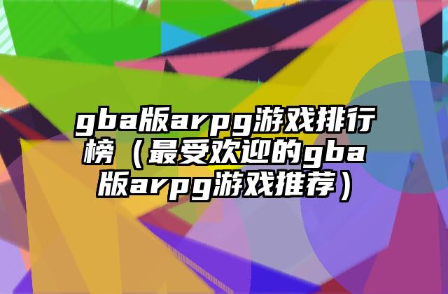 gba版arpg游戏排行榜（最受欢迎的gba版arpg游戏推荐）