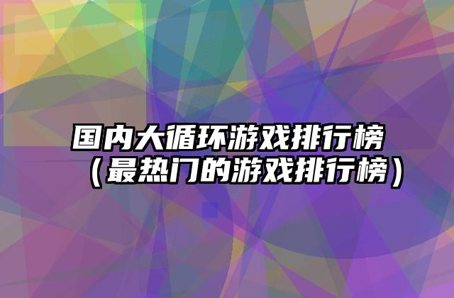 国内大循环游戏排行榜（最热门的游戏排行榜）