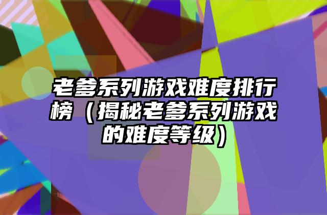 老爹系列游戏难度排行榜（揭秘老爹系列游戏的难度等级）