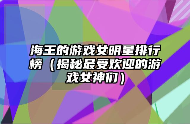 海王的游戏女明星排行榜（揭秘最受欢迎的游戏女神们）