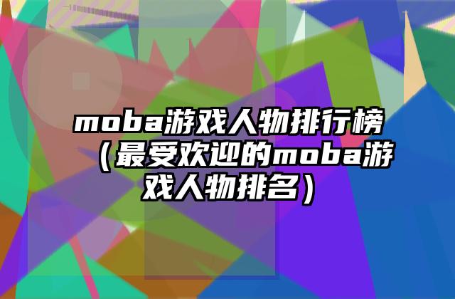 moba游戏人物排行榜（最受欢迎的moba游戏人物排名）