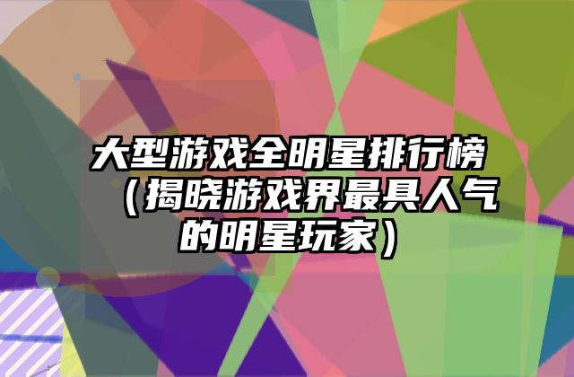 大型游戏全明星排行榜（揭晓游戏界最具人气的明星玩家）