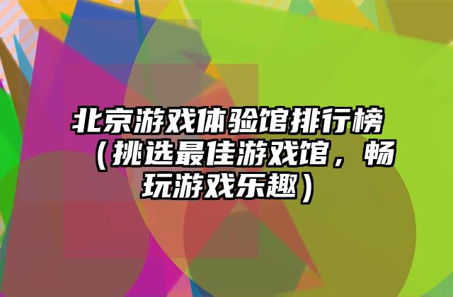 北京游戏体验馆排行榜（挑选最佳游戏馆，畅玩游戏乐趣）