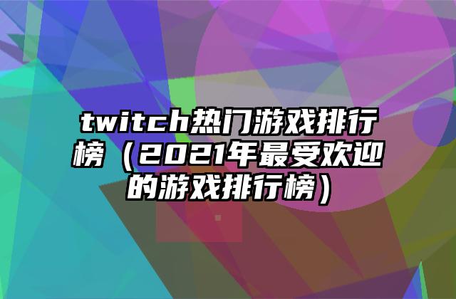 twitch热门游戏排行榜（2021年最受欢迎的游戏排行榜）