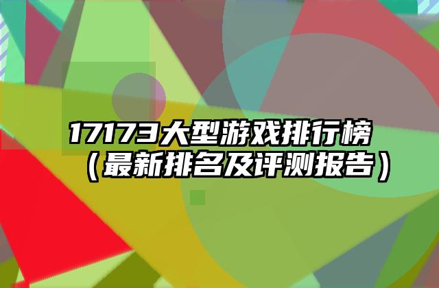 17173大型游戏排行榜（最新排名及评测报告）