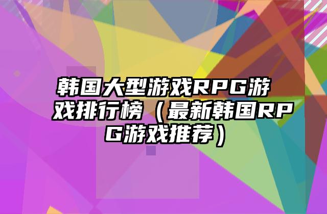 韩国大型游戏RPG游戏排行榜（最新韩国RPG游戏推荐）
