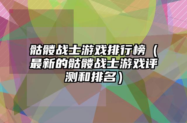 骷髅战士游戏排行榜（最新的骷髅战士游戏评测和排名）