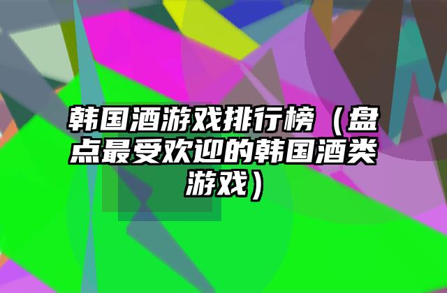 韩国酒游戏排行榜（盘点最受欢迎的韩国酒类游戏）