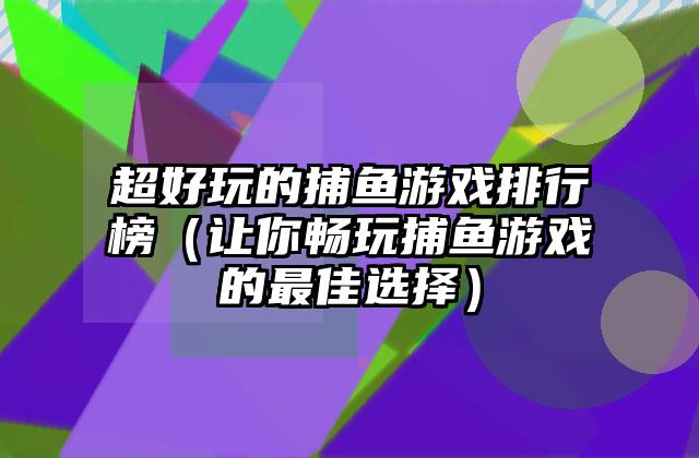 超好玩的捕鱼游戏排行榜（让你畅玩捕鱼游戏的最佳选择）