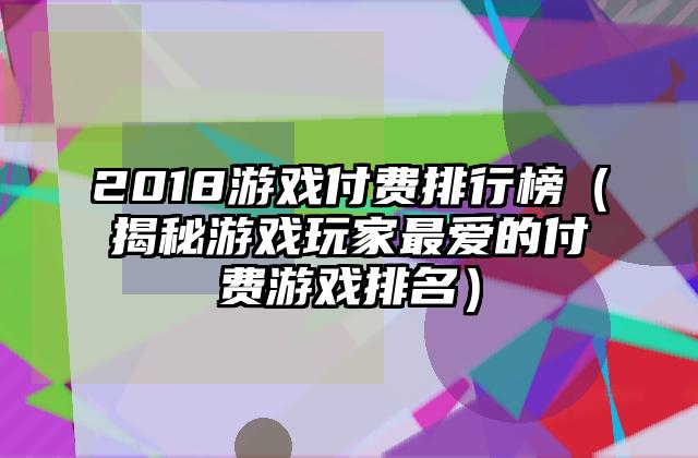 2018游戏付费排行榜（揭秘游戏玩家最爱的付费游戏排名）