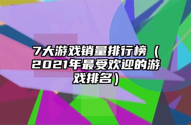 7大游戏销量排行榜（2021年最受欢迎的游戏排名）