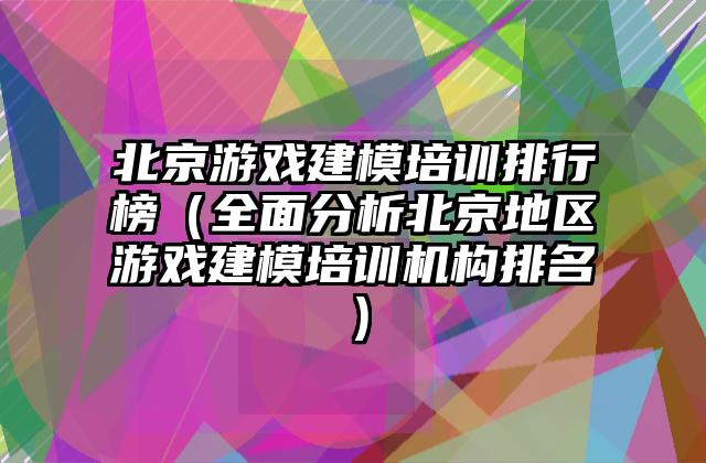 北京游戏建模培训排行榜（全面分析北京地区游戏建模培训机构排名）
