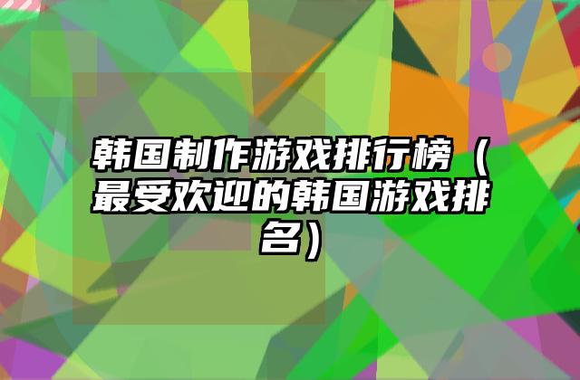 韩国制作游戏排行榜（最受欢迎的韩国游戏排名）