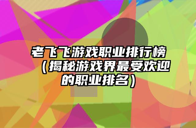 老飞飞游戏职业排行榜（揭秘游戏界最受欢迎的职业排名）