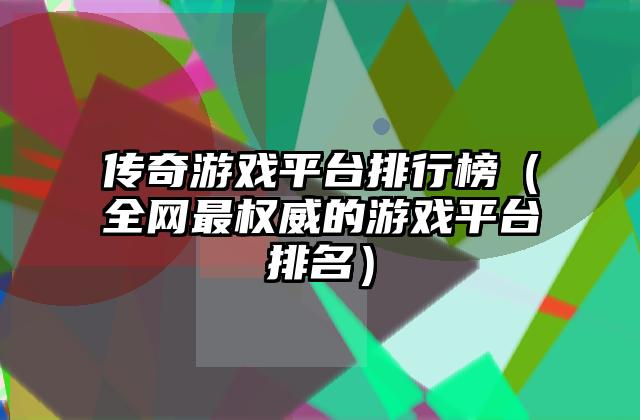传奇游戏平台排行榜（全网最权威的游戏平台排名）