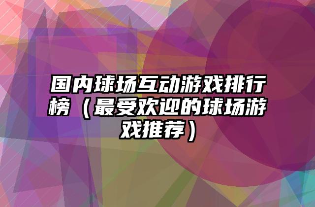 国内球场互动游戏排行榜（最受欢迎的球场游戏推荐）