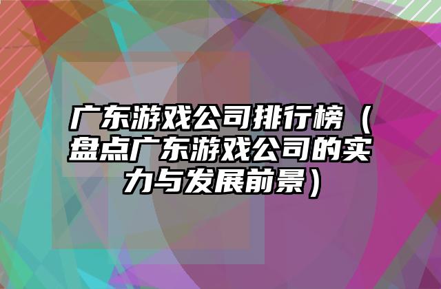 广东游戏公司排行榜（盘点广东游戏公司的实力与发展前景）