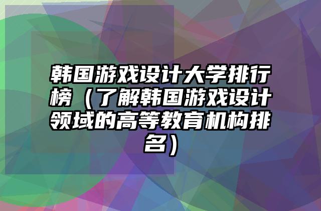 韩国游戏设计大学排行榜（了解韩国游戏设计领域的高等教育机构排名）