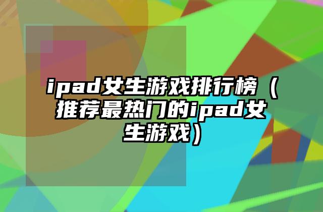 ipad女生游戏排行榜（推荐最热门的ipad女生游戏）