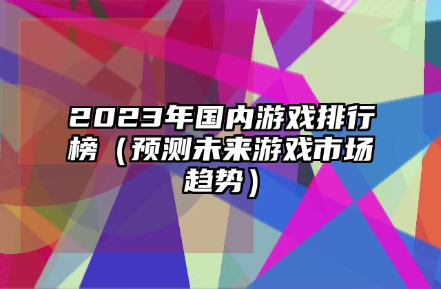 2023年国内游戏排行榜（预测未来游戏市场趋势）
