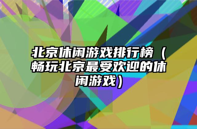 北京休闲游戏排行榜（畅玩北京最受欢迎的休闲游戏）