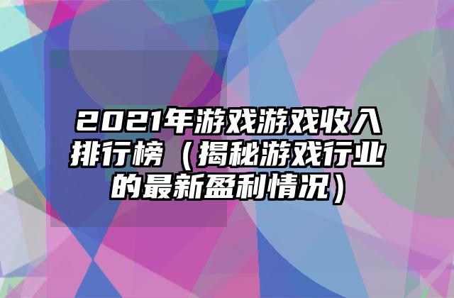 2021年游戏游戏收入排行榜（揭秘游戏行业的最新盈利情况）