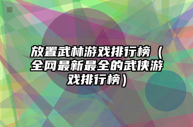 放置武林游戏排行榜（全网最新最全的武侠游戏排行榜）