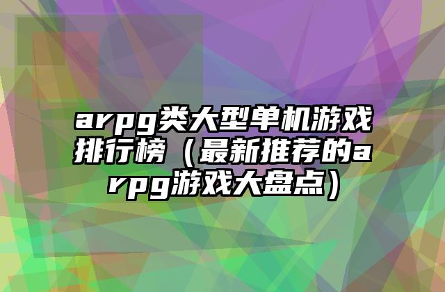 arpg类大型单机游戏排行榜（最新推荐的arpg游戏大盘点）